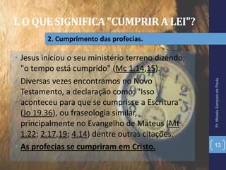 I. O QUE SIGNIFICA "CUMPRIR A LEI"?
Pr.MoisésSampaiodePaula
13
2. Cumprimento das profecias.
• Jesus iniciou o seu ministério terreno dizendo:
"o tempo está cumprido" (Mc 1.14,15).
• Diversas vezes encontramos no Novo
Testamento, a declaração como: "Isso
aconteceu para que se cumprisse a Escritura"
(Jo 19.36), ou fraseologia similar,
principalmente no Evangelho de Mateus (Mt
1.22; 2.17,19; 4.14) dentre outras citações.
• As profecias se cumpriram em Cristo.
 