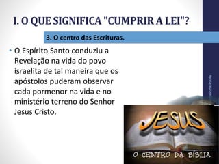 I. O QUE SIGNIFICA "CUMPRIR A LEI"?
Pr.MoisésSampaiodePaula
15
3. O centro das Escrituras.
• O Espírito Santo conduziu a
Revelação na vida do povo
israelita de tal maneira que os
apóstolos puderam observar
cada pormenor na vida e no
ministério terreno do Senhor
Jesus Cristo.
 