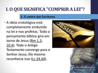 I. O QUE SIGNIFICA "CUMPRIR A LEI"?
Pr.MoisésSampaiodePaula
16
3. O centro das Escrituras.
• A ideia cristológica está
completamente embutida
na lei e nos profetas. Todo o
pensamento bíblico gira em
torno de Jesus (Rm 1.2;
10.4). Todo o Antigo
Testamento converge para o
Senhor Jesus; Ele mesmo
reconhecia isso (Lc 24.44).
 