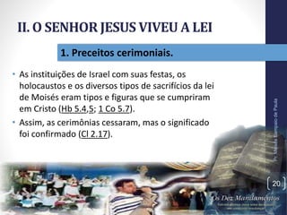 II. O SENHOR JESUS VIVEU A LEI
• As instituições de Israel com suas festas, os
holocaustos e os diversos tipos de sacrifícios da lei
de Moisés eram tipos e figuras que se cumpriram
em Cristo (Hb 5.4,5; 1 Co 5.7).
• Assim, as cerimônias cessaram, mas o significado
foi confirmado (Cl 2.17).
Pr.MoisésSampaiodePaula
20
1. Preceitos cerimoniais.
 