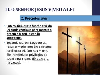 II. O SENHOR JESUS VIVEU A LEI
• Lutero dizia que a função civil da
lei ainda continua para manter a
ordem e o bem-estar da
sociedade.
• Segundo Martyn Lloyd-Jones,
Jesus cumpriu também o sistema
jurídico da lei. Com sua morte,
Ele transferiu os privilégios de
Israel para a Igreja (Êx 10.6,7; 1
Pe 2.9,10).
Pr.MoisésSampaiodePaula
21
2. Preceitos civis.
 