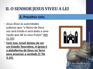 II. O SENHOR JESUS VIVEU A LEI
• Jesus disse às autoridades
judaicas que "o Reino de Deus
vos será tirado e será dado a uma
nação que dê os seus frutos" (Mt
21.43).
• Com isso, Israel deixou de ser
um Estado Teocrático. A Igreja é
a plataforma de Deus na Terra
para anunciar a verdade (1 Tm
3.15).
Pr.MoisésSampaiodePaula
22
2. Preceitos civis.
 