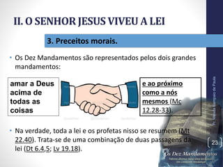 II. O SENHOR JESUS VIVEU A LEI
• Os Dez Mandamentos são representados pelos dois grandes
mandamentos:
• Na verdade, toda a lei e os profetas nisso se resumem (Mt
22.40). Trata-se de uma combinação de duas passagens da
lei (Dt 6.4,5; Lv 19.18).
Pr.MoisésSampaiodePaula
23
3. Preceitos morais.
amar a Deus
acima de
todas as
coisas
e ao próximo
como a nós
mesmos (Mc
12.28-33).
 