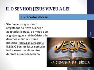 II. O SENHOR JESUS VIVEU A LEI
• São preceitos que foram
resgatados na Nova Aliança e
adaptados à graça, de modo que
a Igreja segue a lei de Cristo, a lei
do amor, e não o sistema
mosaico (Rm 6.14; 13.9,10; Gl
5.18). O Senhor Jesus cumpriu
todos esses mandamentos
durante a sua vida terrena.
Pr.MoisésSampaiodePaula
24
3. Preceitos morais.
 