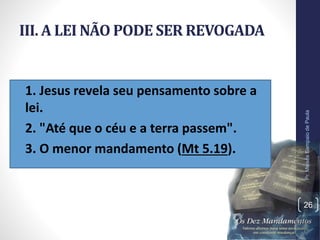 III. A LEI NÃO PODE SER REVOGADA
• 1. Jesus revela seu pensamento sobre a
lei.
• 2. "Até que o céu e a terra passem".
• 3. O menor mandamento (Mt 5.19).
Pr.MoisésSampaiodePaula
26
 