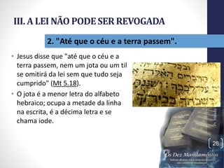 III. A LEI NÃO PODESER REVOGADA
• Jesus disse que "até que o céu e a
terra passem, nem um jota ou um til
se omitirá da lei sem que tudo seja
cumprido" (Mt 5.18).
• O jota é a menor letra do alfabeto
hebraico; ocupa a metade da linha
na escrita, é a décima letra e se
chama iode.
Pr.MoisésSampaiodePaula
28
2. "Até que o céu e a terra passem".
 