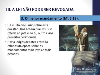 III. A LEI NÃO PODESER REVOGADA
• Há muita discussão sobre esta
questão. Uns acham que Jesus se
referia ao jota e ao til; outros, aos
preceitos cerimoniais.
• Havia longos debates entre os
rabinos da época sobre os
mandamentos mais leves e mais
pesados.
Pr.MoisésSampaiodePaula
30
3. O menor mandamento (Mt 5.19).
 