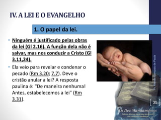 IV. A LEI E O EVANGELHO
• Ninguém é justificado pelas obras
da lei (Gl 2.16). A função dela não é
salvar, mas nos conduzir a Cristo (Gl
3.11,24).
• Ela veio para revelar e condenar o
pecado (Rm 3.20; 7.7). Deve o
cristão anular a lei? A resposta
paulina é: "De maneira nenhuma!
Antes, estabelecemos a lei" (Rm
3.31).
Pr.MoisésSampaiodePaula
35
1. O papel da lei.
 