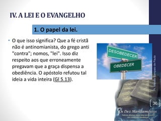 IV. A LEI E O EVANGELHO
• O que isso significa? Que a fé cristã
não é antinomianista, do grego anti
"contra"; nomos, "lei". Isso diz
respeito aos que erroneamente
pregavam que a graça dispensa a
obediência. O apóstolo refutou tal
ideia a vida inteira (Gl 5.13).
Pr.MoisésSampaiodePaula
36
1. O papel da lei.
 