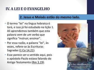 IV. A LEI E O EVANGELHO
• O termo "lei" na língua hebraica é
torá, e isso já foi estudado na lição 1.
Ali aprendemos também que esta
palavra vem de um verbo que
significa "instruir, ensinar".
• Por essa razão, a palavra "lei", às
vezes, refere-se às Escrituras
Sagradas (1 Co 14.21).
• Esse parece ser o sentido aqui, pois
o apóstolo Paulo estava falando do
Antigo Testamento (Rm 3.19).
Pr.MoisésSampaiodePaula
37
2. Jesus e Moisés estão do mesmo lado.
 