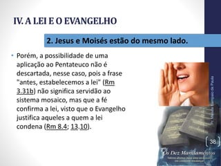 IV. A LEI E O EVANGELHO
• Porém, a possibilidade de uma
aplicação ao Pentateuco não é
descartada, nesse caso, pois a frase
"antes, estabelecemos a lei" (Rm
3.31b) não significa servidão ao
sistema mosaico, mas que a fé
confirma a lei, visto que o Evangelho
justifica aqueles a quem a lei
condena (Rm 8.4; 13.10).
Pr.MoisésSampaiodePaula
38
2. Jesus e Moisés estão do mesmo lado.
 