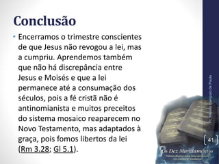Conclusão
• Encerramos o trimestre conscientes
de que Jesus não revogou a lei, mas
a cumpriu. Aprendemos também
que não há discrepância entre
Jesus e Moisés e que a lei
permanece até a consumação dos
séculos, pois a fé cristã não é
antinomianista e muitos preceitos
do sistema mosaico reaparecem no
Novo Testamento, mas adaptados à
graça, pois fomos libertos da lei
(Rm 3.28; Gl 5.1).
Pr.MoisésSampaiodePaula
41
 