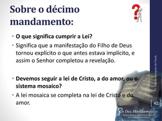 Sobre o décimo
mandamento:
• O que significa cumprir a Lei?
• Significa que a manifestação do Filho de Deus
tornou explícito o que antes estava implícito, e
assim o Senhor completou a revelação.
• Devemos seguir a lei de Cristo, a do amor, ou o
sistema mosaico?
• A lei mosaica se completa na lei de Cristo e do
amor.
Pr.MoisésSampaiodePaula
42
 