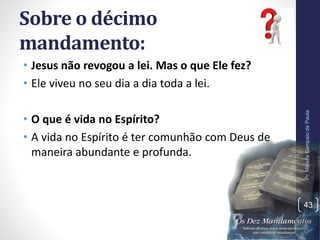 Sobre o décimo
mandamento:
• Jesus não revogou a lei. Mas o que Ele fez?
• Ele viveu no seu dia a dia toda a lei.
• O que é vida no Espírito?
• A vida no Espírito é ter comunhão com Deus de
maneira abundante e profunda.
Pr.MoisésSampaiodePaula
43
 