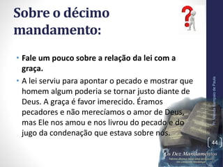 Sobre o décimo
mandamento:
• Fale um pouco sobre a relação da lei com a
graça.
• A lei serviu para apontar o pecado e mostrar que
homem algum poderia se tornar justo diante de
Deus. A graça é favor imerecido. Éramos
pecadores e não merecíamos o amor de Deus,
mas Ele nos amou e nos livrou do pecado e do
jugo da condenação que estava sobre nós.
Pr.MoisésSampaiodePaula
44
 