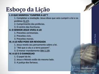 Esboço da Lição
Pr.MoisésSampaiodePaula
6
I. O QUE SIGNIFICA "CUMPRIR A LEI"?
1. Completar a revelação. Jesus disse que veio cumprir a lei e os
profetas (5.17).
2. Cumprimento das profecias.
3. O centro das Escrituras.
II. O SENHOR JESUS VIVEU A LEI
1. Preceitos cerimoniais.
2. Preceitos civis.
3. Preceitos morais.
III. A LEI NÃO PODE SER REVOGADA
1. Jesus revela seu pensamento sobre a lei.
2. "Até que o céu e a terra passem".
3. O menor mandamento (Mt 5.19).
IV. A LEI E O EVANGELHO
1. O papel da lei.
2. Jesus e Moisés estão do mesmo lado.
3. A justiça dos fariseus.
 