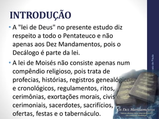 INTRODUÇÃO
• A "lei de Deus" no presente estudo diz
respeito a todo o Pentateuco e não
apenas aos Dez Mandamentos, pois o
Decálogo é parte da lei.
• A lei de Moisés não consiste apenas num
compêndio religioso, pois trata de
profecias, histórias, registros genealógicos
e cronológicos, regulamentos, ritos,
cerimônias, exortações morais, civis e
cerimoniais, sacerdotes, sacrifícios,
ofertas, festas e o tabernáculo.
Pr.MoisésSampaiodePaula
8
 