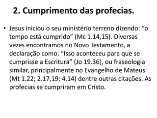 2. Cumprimento das profecias.
• Jesus iniciou o seu ministério terreno dizendo: “o
tempo está cumprido” (Mc 1.14,15). Diversas
vezes encontramos no Novo Testamento, a
declaração como: “Isso aconteceu para que se
cumprisse a Escritura” (Jo 19.36), ou fraseologia
similar, principalmente no Evangelho de Mateus
(Mt 1.22; 2.17,19; 4.14) dentre outras citações. As
profecias se cumpriram em Cristo.
 