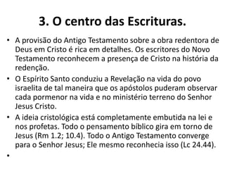 3. O centro das Escrituras.
• A provisão do Antigo Testamento sobre a obra redentora de
Deus em Cristo é rica em detalhes. Os escritores do Novo
Testamento reconhecem a presença de Cristo na história da
redenção.
• O Espírito Santo conduziu a Revelação na vida do povo
israelita de tal maneira que os apóstolos puderam observar
cada pormenor na vida e no ministério terreno do Senhor
Jesus Cristo.
• A ideia cristológica está completamente embutida na lei e
nos profetas. Todo o pensamento bíblico gira em torno de
Jesus (Rm 1.2; 10.4). Todo o Antigo Testamento converge
para o Senhor Jesus; Ele mesmo reconhecia isso (Lc 24.44).
•
 