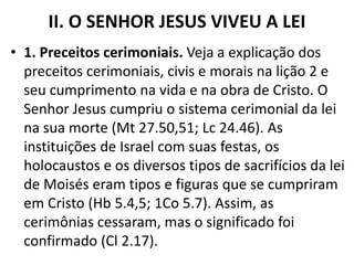 II. O SENHOR JESUS VIVEU A LEI
• 1. Preceitos cerimoniais. Veja a explicação dos
preceitos cerimoniais, civis e morais na lição 2 e
seu cumprimento na vida e na obra de Cristo. O
Senhor Jesus cumpriu o sistema cerimonial da lei
na sua morte (Mt 27.50,51; Lc 24.46). As
instituições de Israel com suas festas, os
holocaustos e os diversos tipos de sacrifícios da lei
de Moisés eram tipos e figuras que se cumpriram
em Cristo (Hb 5.4,5; 1Co 5.7). Assim, as
cerimônias cessaram, mas o significado foi
confirmado (Cl 2.17).
 