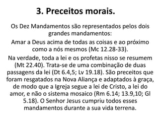 3. Preceitos morais.
Os Dez Mandamentos são representados pelos dois
grandes mandamentos:
Amar a Deus acima de todas as coisas e ao próximo
como a nós mesmos (Mc 12.28-33).
Na verdade, toda a lei e os profetas nisso se resumem
(Mt 22.40). Trata-se de uma combinação de duas
passagens da lei (Dt 6.4,5; Lv 19.18). São preceitos que
foram resgatados na Nova Aliança e adaptados à graça,
de modo que a Igreja segue a lei de Cristo, a lei do
amor, e não o sistema mosaico (Rm 6.14; 13.9,10; Gl
5.18). O Senhor Jesus cumpriu todos esses
mandamentos durante a sua vida terrena.
 