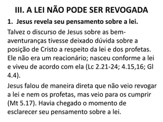 III. A LEI NÃO PODE SER REVOGADA
1. Jesus revela seu pensamento sobre a lei.
Talvez o discurso de Jesus sobre as bem-
aventuranças tivesse deixado dúvida sobre a
posição de Cristo a respeito da lei e dos profetas.
Ele não era um reacionário; nasceu conforme a lei
e viveu de acordo com ela (Lc 2.21-24; 4.15,16; Gl
4.4).
Jesus falou de maneira direta que não veio revogar
a lei e nem os profetas, mas veio para os cumprir
(Mt 5.17). Havia chegado o momento de
esclarecer seu pensamento sobre a lei.
 