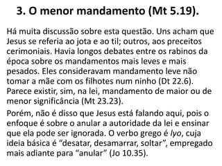 3. O menor mandamento (Mt 5.19).
Há muita discussão sobre esta questão. Uns acham que
Jesus se referia ao jota e ao til; outros, aos preceitos
cerimoniais. Havia longos debates entre os rabinos da
época sobre os mandamentos mais leves e mais
pesados. Eles consideravam mandamento leve não
tomar a mãe com os filhotes num ninho (Dt 22.6).
Parece existir, sim, na lei, mandamento de maior ou de
menor significância (Mt 23.23).
Porém, não é disso que Jesus está falando aqui, pois o
enfoque é sobre o anular a autoridade da lei e ensinar
que ela pode ser ignorada. O verbo grego é lyo, cuja
ideia básica é “desatar, desamarrar, soltar”, empregado
mais adiante para “anular” (Jo 10.35).
 