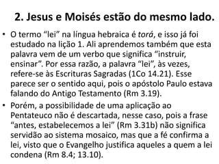2. Jesus e Moisés estão do mesmo lado.
• O termo “lei” na língua hebraica é torá, e isso já foi
estudado na lição 1. Ali aprendemos também que esta
palavra vem de um verbo que significa “instruir,
ensinar”. Por essa razão, a palavra “lei”, às vezes,
refere-se às Escrituras Sagradas (1Co 14.21). Esse
parece ser o sentido aqui, pois o apóstolo Paulo estava
falando do Antigo Testamento (Rm 3.19).
• Porém, a possibilidade de uma aplicação ao
Pentateuco não é descartada, nesse caso, pois a frase
“antes, estabelecemos a lei” (Rm 3.31b) não significa
servidão ao sistema mosaico, mas que a fé confirma a
lei, visto que o Evangelho justifica aqueles a quem a lei
condena (Rm 8.4; 13.10).
 