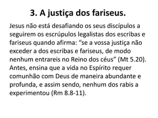 3. A justiça dos fariseus.
Jesus não está desafiando os seus discípulos a
seguirem os escrúpulos legalistas dos escribas e
fariseus quando afirma: “se a vossa justiça não
exceder a dos escribas e fariseus, de modo
nenhum entrareis no Reino dos céus” (Mt 5.20).
Antes, ensina que a vida no Espírito requer
comunhão com Deus de maneira abundante e
profunda, e assim sendo, nenhum dos rabis a
experimentou (Rm 8.8-11).
 