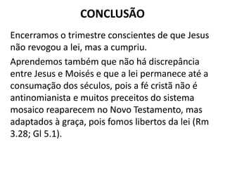 CONCLUSÃO
Encerramos o trimestre conscientes de que Jesus
não revogou a lei, mas a cumpriu.
Aprendemos também que não há discrepância
entre Jesus e Moisés e que a lei permanece até a
consumação dos séculos, pois a fé cristã não é
antinomianista e muitos preceitos do sistema
mosaico reaparecem no Novo Testamento, mas
adaptados à graça, pois fomos libertos da lei (Rm
3.28; Gl 5.1).
 