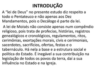 INTRODUÇÃO
A “lei de Deus” no presente estudo diz respeito a
todo o Pentateuco e não apenas aos Dez
Mandamentos, pois o Decálogo é parte da lei.
A lei de Moisés não consiste apenas num compêndio
religioso, pois trata de profecias, histórias, registros
genealógicos e cronológicos, regulamentos, ritos,
cerimônias, exortações morais, civis e cerimoniais,
sacerdotes, sacrifícios, ofertas, festas e o
tabernáculo. Há nela a base e a estrutura social e
política do Estado. É inegável a sua contribuição na
legislação de todos os povos da terra, daí a sua
influência no Estado e na Igreja.
 