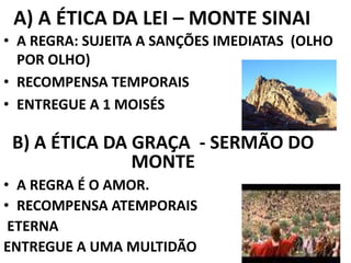A) A ÉTICA DA LEI – MONTE SINAI
• A REGRA: SUJEITA A SANÇÕES IMEDIATAS (OLHO
POR OLHO)
• RECOMPENSA TEMPORAIS
• ENTREGUE A 1 MOISÉS
B) A ÉTICA DA GRAÇA - SERMÃO DO
MONTE
• A REGRA É O AMOR.
• RECOMPENSA ATEMPORAIS
ETERNA
ENTREGUE A UMA MULTIDÃO
 