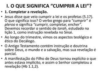 I. O QUE SIGNIFICA “CUMPRIR A LEI”?
• 1. Completar a revelação.
• Jesus disse que veio cumprir a lei e os profetas (5.17).
O que significa isso? O verbo grego para “cumprir” é
pleroo e significa “cumprir, completar, encher”.
Devemos recordar o sentido de torah, estudado na
lição 1, como instrução revelada no Sinai.
• Ao longo do trimestre, vimos os aspectos teológico e
ético do Decálogo.
• O Antigo Testamento contém instrução e doutrina
sobre Deus, o mundo e a salvação, mas sua revelação é
parcial.
• A manifestação do Filho de Deus tornou explícito o que
antes estava implícito, e assim o Senhor completou a
revelação (Hb 1.1,2).
 