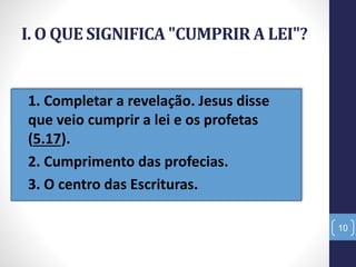 I. O QUE SIGNIFICA "CUMPRIR A LEI"?
• 1. Completar a revelação. Jesus disse
que veio cumprir a lei e os profetas
(5.17).
• 2. Cumprimento das profecias.
• 3. O centro das Escrituras.
10
 