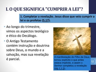 I. O QUE SIGNIFICA "CUMPRIR A LEI"?
12
1. Completar a revelação. Jesus disse que veio cumprir a
lei e os profetas (5.17).
• Ao longo do trimestre,
vimos os aspectos teológico
e ético do Decálogo.
• O Antigo Testamento
contém instrução e doutrina
sobre Deus, o mundo e a
salvação, mas sua revelação
é parcial.
A manifestação do Filho de Deus
tornou explícito o que antes
estava implícito, e assim o
Senhor completou a revelação
(Hb 1.1,2).
 