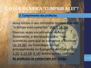 I. O QUE SIGNIFICA "CUMPRIR A LEI"?
13
2. Cumprimento das profecias.
• Jesus iniciou o seu ministério terreno dizendo:
"o tempo está cumprido" (Mc 1.14,15).
• Diversas vezes encontramos no Novo
Testamento, a declaração como: "Isso
aconteceu para que se cumprisse a Escritura"
(Jo 19.36), ou fraseologia similar,
principalmente no Evangelho de Mateus (Mt
1.22; 2.17,19; 4.14) dentre outras citações.
• As profecias se cumpriram em Cristo.
 