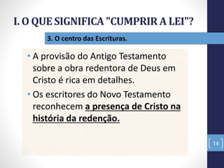 I. O QUE SIGNIFICA "CUMPRIR A LEI"?
14
3. O centro das Escrituras.
• A provisão do Antigo Testamento
sobre a obra redentora de Deus em
Cristo é rica em detalhes.
• Os escritores do Novo Testamento
reconhecem a presença de Cristo na
história da redenção.
 