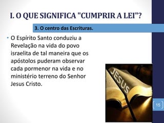 I. O QUE SIGNIFICA "CUMPRIR A LEI"?
15
3. O centro das Escrituras.
• O Espírito Santo conduziu a
Revelação na vida do povo
israelita de tal maneira que os
apóstolos puderam observar
cada pormenor na vida e no
ministério terreno do Senhor
Jesus Cristo.
 