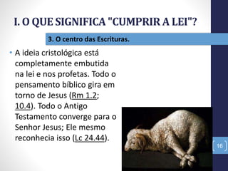 I. O QUE SIGNIFICA "CUMPRIR A LEI"?
16
3. O centro das Escrituras.
• A ideia cristológica está
completamente embutida
na lei e nos profetas. Todo o
pensamento bíblico gira em
torno de Jesus (Rm 1.2;
10.4). Todo o Antigo
Testamento converge para o
Senhor Jesus; Ele mesmo
reconhecia isso (Lc 24.44).
 