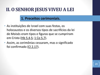 II. O SENHOR JESUS VIVEU A LEI
• As instituições de Israel com suas festas, os
holocaustos e os diversos tipos de sacrifícios da lei
de Moisés eram tipos e figuras que se cumpriram
em Cristo (Hb 5.4,5; 1 Co 5.7).
• Assim, as cerimônias cessaram, mas o significado
foi confirmado (Cl 2.17).
20
1. Preceitos cerimoniais.
 