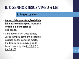 II. O SENHOR JESUS VIVEU A LEI
• Lutero dizia que a função civil da
lei ainda continua para manter a
ordem e o bem-estar da
sociedade.
• Segundo Martyn Lloyd-Jones,
Jesus cumpriu também o sistema
jurídico da lei. Com sua morte,
Ele transferiu os privilégios de
Israel para a Igreja (Êx 10.6,7; 1
Pe 2.9,10). 21
2. Preceitos civis.
 