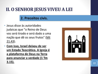 II. O SENHOR JESUS VIVEU A LEI
• Jesus disse às autoridades
judaicas que "o Reino de Deus
vos será tirado e será dado a uma
nação que dê os seus frutos" (Mt
21.43).
• Com isso, Israel deixou de ser
um Estado Teocrático. A Igreja é
a plataforma de Deus na Terra
para anunciar a verdade (1 Tm
3.15). 22
2. Preceitos civis.
 