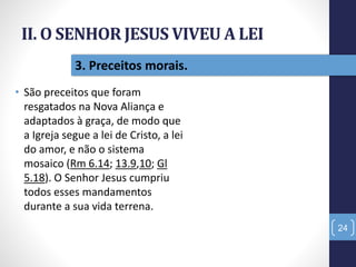 II. O SENHOR JESUS VIVEU A LEI
• São preceitos que foram
resgatados na Nova Aliança e
adaptados à graça, de modo que
a Igreja segue a lei de Cristo, a lei
do amor, e não o sistema
mosaico (Rm 6.14; 13.9,10; Gl
5.18). O Senhor Jesus cumpriu
todos esses mandamentos
durante a sua vida terrena.
24
3. Preceitos morais.
 