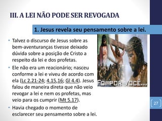 III. A LEI NÃO PODESER REVOGADA
• Talvez o discurso de Jesus sobre as
bem-aventuranças tivesse deixado
dúvida sobre a posição de Cristo a
respeito da lei e dos profetas.
• Ele não era um reacionário; nasceu
conforme a lei e viveu de acordo com
ela (Lc 2.21-24; 4.15,16; Gl 4.4). Jesus
falou de maneira direta que não veio
revogar a lei e nem os profetas, mas
veio para os cumprir (Mt 5.17).
• Havia chegado o momento de
esclarecer seu pensamento sobre a lei.
27
1. Jesus revela seu pensamento sobre a lei.
 