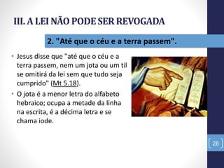 III. A LEI NÃO PODESER REVOGADA
• Jesus disse que "até que o céu e a
terra passem, nem um jota ou um til
se omitirá da lei sem que tudo seja
cumprido" (Mt 5.18).
• O jota é a menor letra do alfabeto
hebraico; ocupa a metade da linha
na escrita, é a décima letra e se
chama iode.
28
2. "Até que o céu e a terra passem".
 