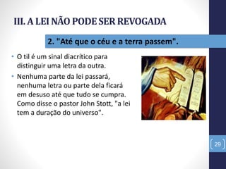 III. A LEI NÃO PODESER REVOGADA
• O til é um sinal diacrítico para
distinguir uma letra da outra.
• Nenhuma parte da lei passará,
nenhuma letra ou parte dela ficará
em desuso até que tudo se cumpra.
Como disse o pastor John Stott, "a lei
tem a duração do universo".
29
2. "Até que o céu e a terra passem".
 