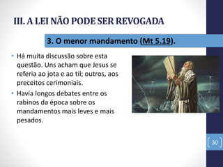 III. A LEI NÃO PODESER REVOGADA
• Há muita discussão sobre esta
questão. Uns acham que Jesus se
referia ao jota e ao til; outros, aos
preceitos cerimoniais.
• Havia longos debates entre os
rabinos da época sobre os
mandamentos mais leves e mais
pesados.
30
3. O menor mandamento (Mt 5.19).
 