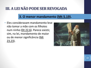 III. A LEI NÃO PODESER REVOGADA
• Eles consideravam mandamento leve
não tomar a mãe com os filhotes
num ninho (Dt 22.6). Parece existir,
sim, na lei, mandamento de maior
ou de menor significância (Mt
23.23).
31
3. O menor mandamento (Mt 5.19).
 