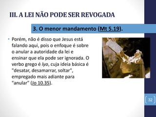 III. A LEI NÃO PODESER REVOGADA
• Porém, não é disso que Jesus está
falando aqui, pois o enfoque é sobre
o anular a autoridade da lei e
ensinar que ela pode ser ignorada. O
verbo grego é lyo, cuja ideia básica é
"desatar, desamarrar, soltar",
empregado mais adiante para
"anular" (Jo 10.35).
32
3. O menor mandamento (Mt 5.19).
 