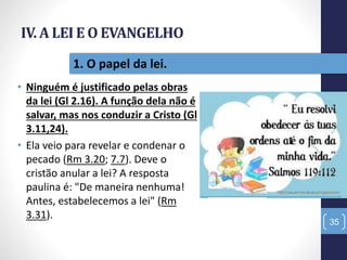 IV. A LEI E O EVANGELHO
• Ninguém é justificado pelas obras
da lei (Gl 2.16). A função dela não é
salvar, mas nos conduzir a Cristo (Gl
3.11,24).
• Ela veio para revelar e condenar o
pecado (Rm 3.20; 7.7). Deve o
cristão anular a lei? A resposta
paulina é: "De maneira nenhuma!
Antes, estabelecemos a lei" (Rm
3.31).
35
1. O papel da lei.
 